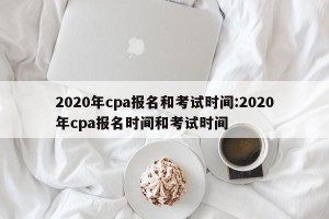 2020年cpa报名和考试时间:2020年cpa报名时间和考试时间