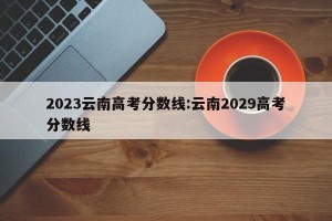 2023云南高考分数线:云南2029高考分数线