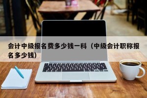 会计中级报名费多少钱一科（中级会计职称报名多少钱）