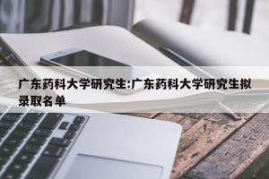 广东药科大学研究生:广东药科大学研究生拟录取名单