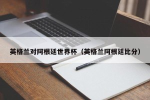 英格兰对阿根廷世界杯（英格兰阿根廷比分）