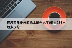 在河南多少分能稳上郑州大学/郑大211一般多少分