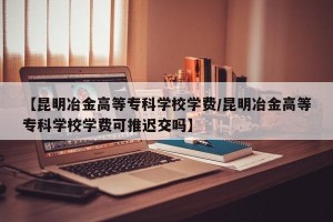 【昆明冶金高等专科学校学费/昆明冶金高等专科学校学费可推迟交吗】