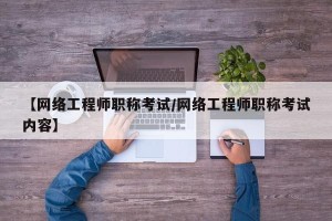 【网络工程师职称考试/网络工程师职称考试内容】