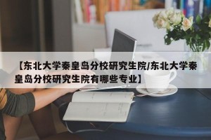 【东北大学秦皇岛分校研究生院/东北大学秦皇岛分校研究生院有哪些专业】