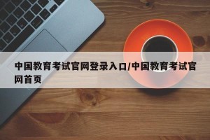 中国教育考试官网登录入口/中国教育考试官网首页