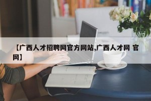 【广西人才招聘网官方网站,广西人才网 官网】