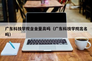 广东科技学院含金量高吗（广东科技学院出名吗）