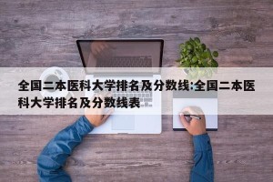 全国二本医科大学排名及分数线:全国二本医科大学排名及分数线表