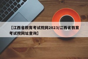 【江西省教育考试院网2023/江西省教育考试院网址查询】