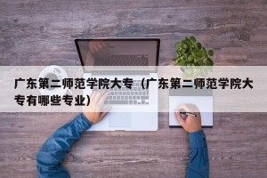 广东第二师范学院大专（广东第二师范学院大专有哪些专业）