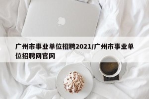 广州市事业单位招聘2021/广州市事业单位招聘网官网