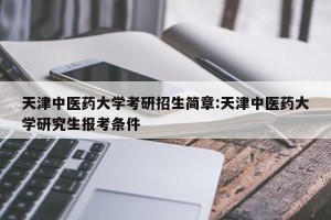 天津中医药大学考研招生简章:天津中医药大学研究生报考条件