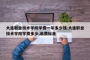 大连职业技术学院学费一年多少钱:大连职业技术学院学费多少,收费标准