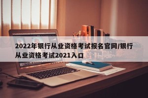 2022年银行从业资格考试报名官网/银行从业资格考试2021入口