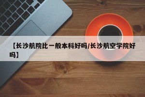 【长沙航院比一般本科好吗/长沙航空学院好吗】
