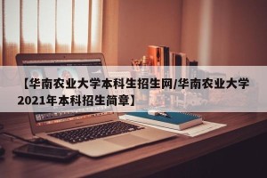 【华南农业大学本科生招生网/华南农业大学2021年本科招生简章】