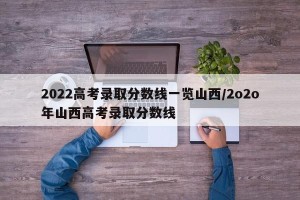 2022高考录取分数线一览山西/2o2o年山西高考录取分数线