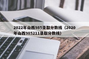2022年山西985录取分数线（2020年山西985211录取分数线）