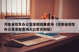 河南省招生办公室录取结果查询（河南省招生办公室录取查询入口官方网站）