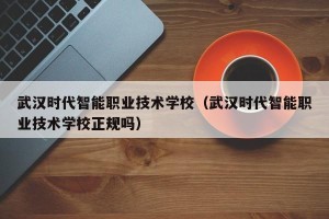 武汉时代智能职业技术学校（武汉时代智能职业技术学校正规吗）