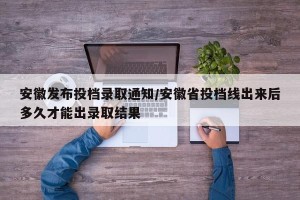 安徽发布投档录取通知/安徽省投档线出来后多久才能出录取结果