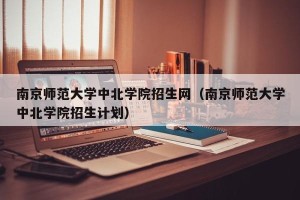 南京师范大学中北学院招生网（南京师范大学中北学院招生计划）