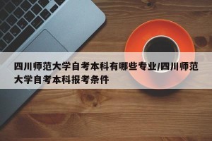 四川师范大学自考本科有哪些专业/四川师范大学自考本科报考条件