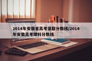 2014年安徽省高考录取分数线/2014年安徽高考理科分数线