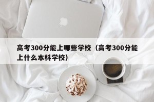 高考300分能上哪些学校（高考300分能上什么本科学校）