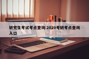 研究生考试考点查询:2020考研考点查询入口