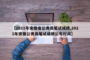 【2021年安徽省公务员笔试成绩,2021年安徽公务员笔试成绩公布时间】