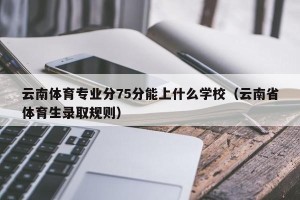 云南体育专业分75分能上什么学校（云南省体育生录取规则）