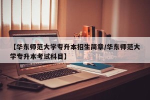 【华东师范大学专升本招生简章/华东师范大学专升本考试科目】