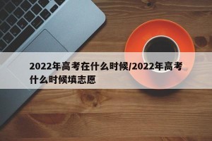 2022年高考在什么时候/2022年高考什么时候填志愿