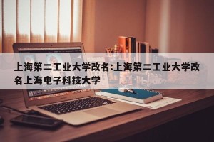 上海第二工业大学改名:上海第二工业大学改名上海电子科技大学
