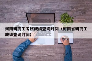 河南研究生考试成绩查询时间（河南省研究生成绩查询时间）