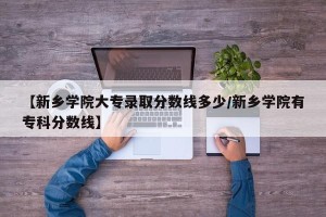 【新乡学院大专录取分数线多少/新乡学院有专科分数线】