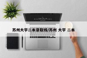 苏州大学二本录取线/苏州 大学 二本