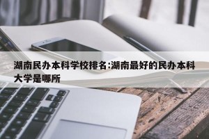 湖南民办本科学校排名:湖南最好的民办本科大学是哪所