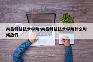 南昌科技技术学院/南昌科技技术学院什么时候放假