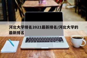 河北大学排名2021最新排名/河北大学的最新排名