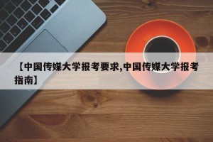 【中国传媒大学报考要求,中国传媒大学报考指南】