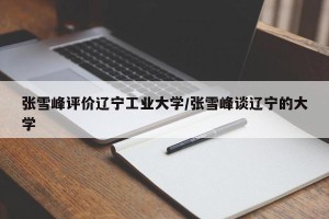 张雪峰评价辽宁工业大学/张雪峰谈辽宁的大学