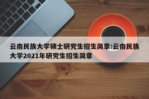 云南民族大学硕士研究生招生简章:云南民族大学2021年研究生招生简章