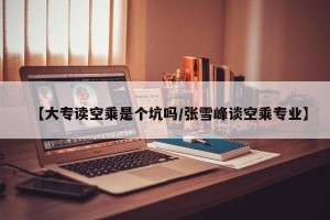 【大专读空乘是个坑吗/张雪峰谈空乘专业】