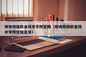郑州铁路职业技术学院官网（郑州铁路职业技术学院官网首页）