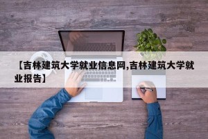 【吉林建筑大学就业信息网,吉林建筑大学就业报告】