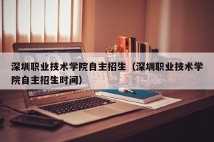 深圳职业技术学院自主招生（深圳职业技术学院自主招生时间）