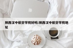 陕西汉中航空学院好吗:陕西汉中航空学院地址